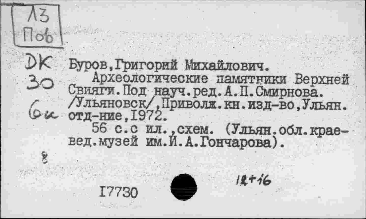 ﻿Тъ
DK
Зо
8
Буров,Григорий Михайлович.
Археологические памятники Верхней Свияги. Под .науч. ред. А. П. Смирнова. /Ульяновск/.Приводи,кн.изд-во,Ульян. отд-ние,1972.
56 с.с ил.,схем. (Ульян.обл.краевед.музей им.И.А.Гончарова).
17730
